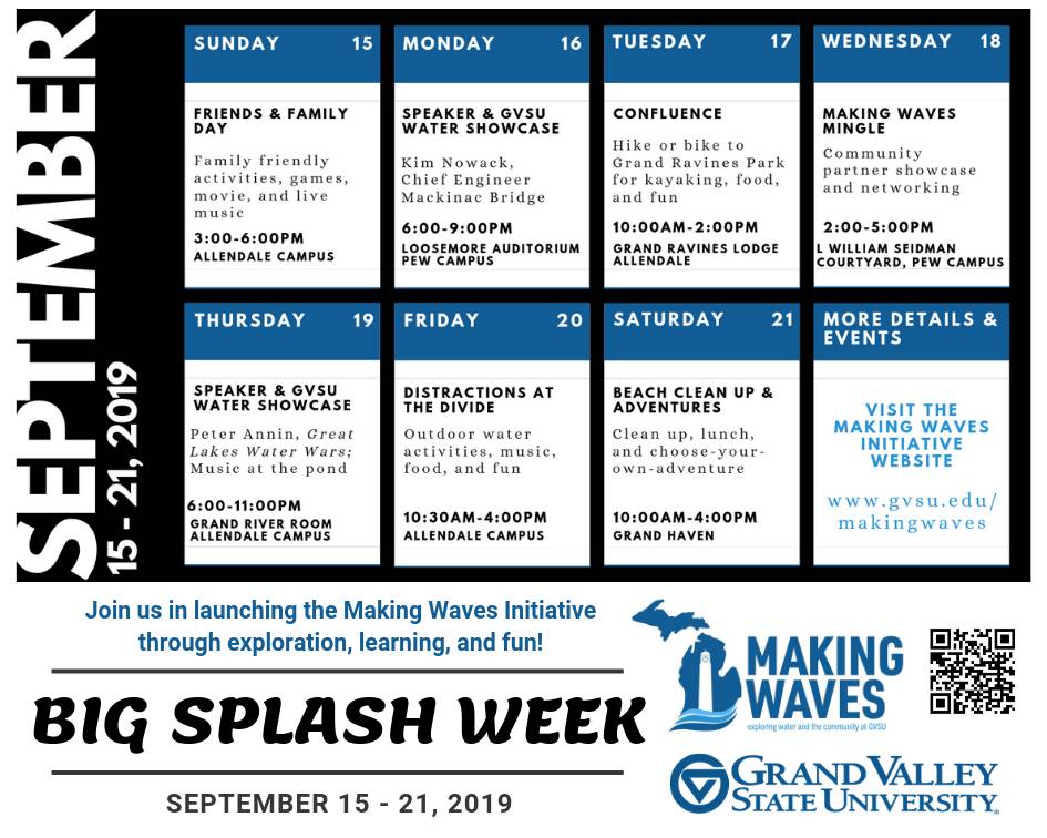 2019 Big Splash Week Schedule of Events (Sunday, September 15 Friends and Family Day Family friendly activities, movie Allendale Campus	3:00-6:00 p.m.  Monday, September 16 Big Splash Speaker & GVSU Water Showcase Kim Nowack, Chief Engineer Mackinac Bridge Pew Campus, Loosemore Auditorium 	6:00-9:00 p.m.  Tuesday, September 17 Confluence Hike or bike to the ravines, kayak on the Grand, food, and music Allendale &#8211; Grand Ravines Lodge 	10:00 a.m.-2:00 p.m. 	  Wednesday, September 18 Making Waves Mingle Showcase and networking event Pew Campus, L William Seidman Center 	   2:00-5:00 p.m.  Democracy 101 &#8211; PFAS in Michigan Panel Discussion with State Senator Winnie Brinks, State Representative Rachel Hood,        and GVSU Professor Dr. Rick Rediske  Allendale Campus, Mary Idema Pew Library Multi-Purpose Room    6:00-8:00 p.m.  Thursday, September 19 Big Splash Speaker & GVSU Water Showcase Peter Annin, author of Water Wars Allendale Campus, Grand River Room 	6:00-9:00 p.m.  Friday, September 20 Distractions at the Divide Outdoor water activities, music, food, and fun Allendale Campus 	10:30 a.m.-4:00 p.m.   Saturday, September 21 Beach Clean Up & BBQ Clean up, lunch, and choose-your-own-adventure Grand Haven 	10:00 a.m.-4:00 p.m. )